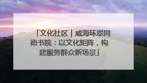 文化社区｜威海环翠同德书院：以文化矩阵，构建服务群众新场景