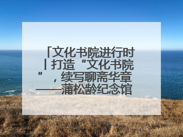 文化书院进行时丨打造“文化书院”，续写聊斋华章——蒲松龄纪念馆活态传承之道