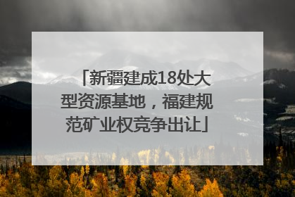 新疆建成18处大型资源基地，福建规范矿业权竞争出让