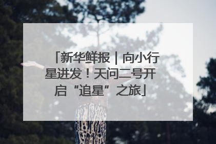 新华鲜报｜向小行星进发！天问二号开启“追星”之旅