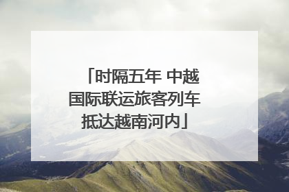 时隔五年 中越国际联运旅客列车抵达越南河内