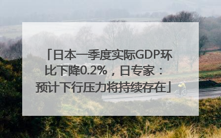 日本一季度实际GDP环比下降0.2%，日专家：预计下行压力将持续存在