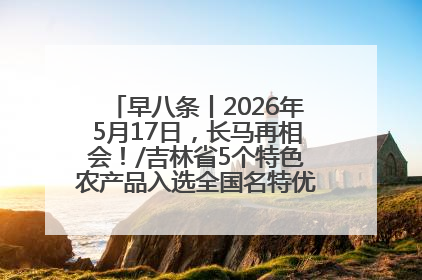 早八条丨2026年5月17日，长马再相会！/吉林省5个特色农产品入选全国名特优新农产品名录