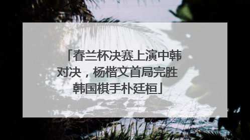 春兰杯决赛上演中韩对决，杨楷文首局完胜韩国棋手朴廷桓