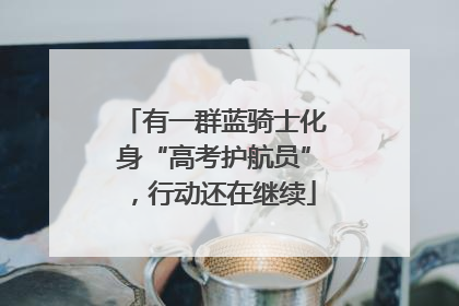 有一群蓝骑士化身“高考护航员”，行动还在继续