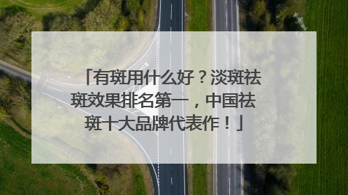 有斑用什么好？淡斑祛斑效果排名第一，中国祛斑十大品牌代表作！