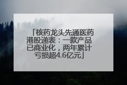 核药龙头先通医药港股递表：一款产品已商业化，两年累计亏损超4.6亿元