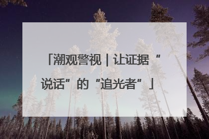 潮观警视｜让证据“说话”的“追光者”