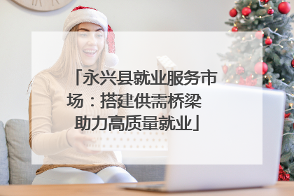 永兴县就业服务市场：搭建供需桥梁 助力高质量就业