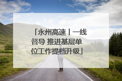 永州高速丨一线督导 推进基层单位工作提档升级