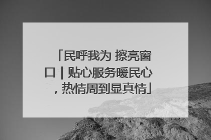 民呼我为 擦亮窗口｜贴心服务暖民心，热情周到显真情