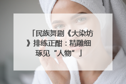 民族舞剧《大染坊》排练正酣：精雕细琢见“人物”