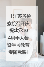 江苏省检察院召开庆祝建党104周年大会暨学习教育专题党课
