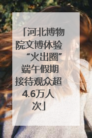 河北博物院文博体验“火出圈” 端午假期接待观众超4.6万人次