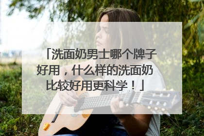 洗面奶男士哪个牌子好用，什么样的洗面奶比较好用更科学！