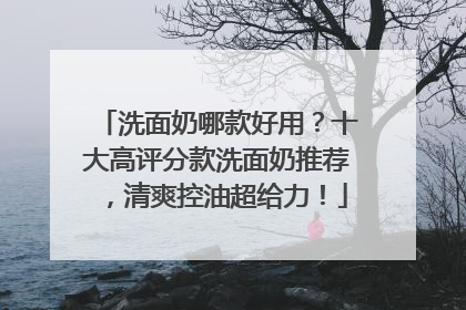 洗面奶哪款好用？十大高评分款洗面奶推荐，清爽控油超给力！