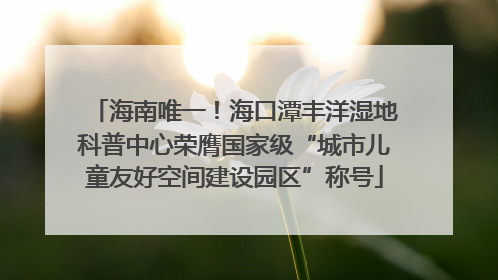 海南唯一！海口潭丰洋湿地科普中心荣膺国家级“城市儿童友好空间建设园区”称号