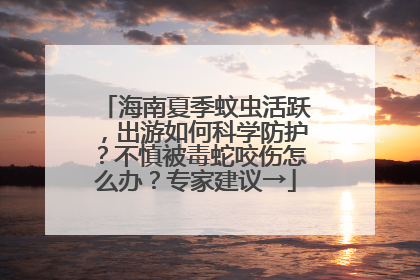 海南夏季蚊虫活跃，出游如何科学防护？不慎被毒蛇咬伤怎么办？专家建议→