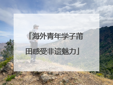海外青年学子莆田感受非遗魅力