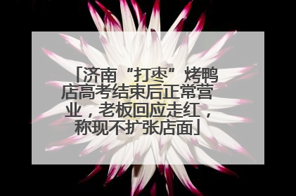 济南“打枣”烤鸭店高考结束后正常营业，老板回应走红，称现不扩张店面