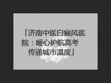济南中医白癜风医院：暖心护航高考 传递城市温度