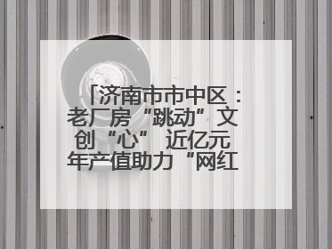 济南市市中区：老厂房“跳动”文创“心” 近亿元年产值助力“网红”变“长红”