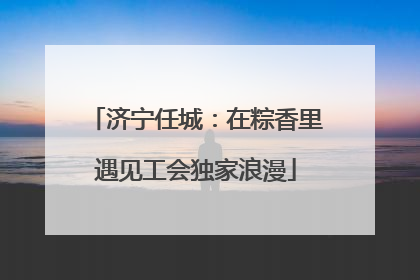 济宁任城：在粽香里遇见工会独家浪漫