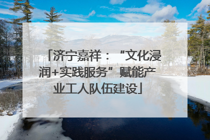 济宁嘉祥：“文化浸润+实践服务”赋能产业工人队伍建设