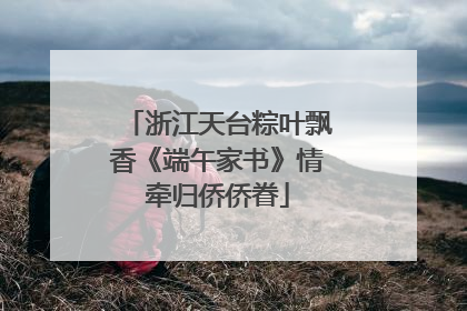 浙江天台粽叶飘香《端午家书》情牵归侨侨眷
