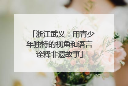 浙江武义：用青少年独特的视角和语言诠释非遗故事