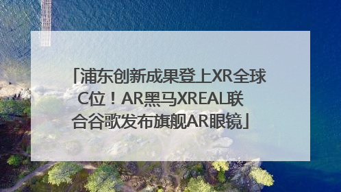 浦东创新成果登上XR全球C位！AR黑马XREAL联合谷歌发布旗舰AR眼镜