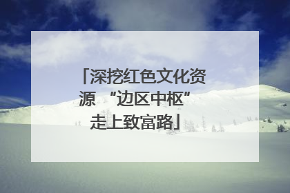 深挖红色文化资源 “边区中枢”走上致富路