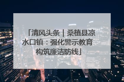 清风头条｜桑植县凉水口镇：强化警示教育 构筑廉洁防线