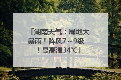 湖南天气：局地大暴雨！阵风7～9级！最高温34℃