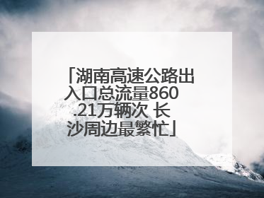 湖南高速公路出入口总流量860.21万辆次 长沙周边最繁忙