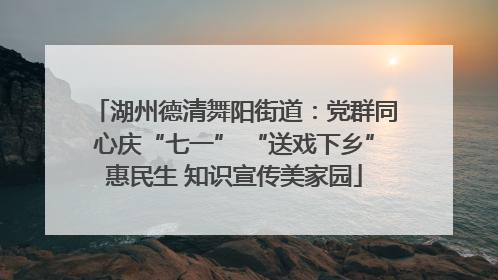湖州德清舞阳街道：党群同心庆“七一” “送戏下乡”惠民生 知识宣传美家园