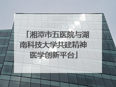 湘潭市五医院与湖南科技大学共建精神医学创新平台