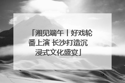 湘见端午丨好戏轮番上演 长沙打造沉浸式文化盛宴