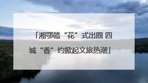 湘鄂赣“花”式出圈 四城“香”约掀起文旅热潮