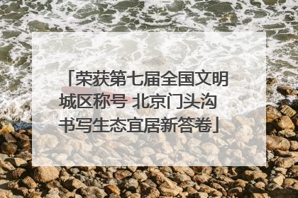 荣获第七届全国文明城区称号 北京门头沟书写生态宜居新答卷