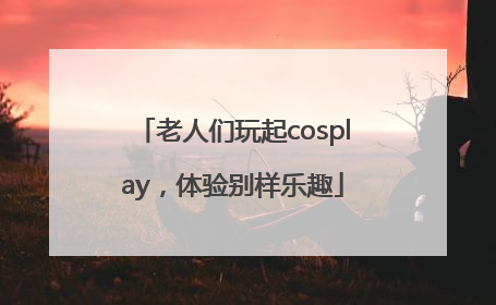 老人们玩起cosplay，体验别样乐趣