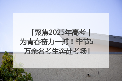 聚焦2025年高考｜为青春奋力一搏！毕节5万余名考生奔赴考场