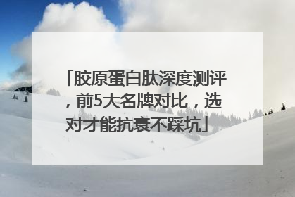 胶原蛋白肽深度测评，前5大名牌对比，选对才能抗衰不踩坑