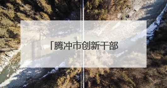 腾冲市创新干部人才流动机制