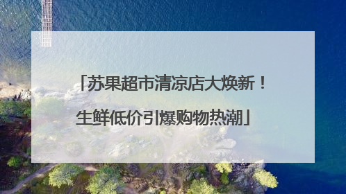苏果超市清凉店大焕新！生鲜低价引爆购物热潮