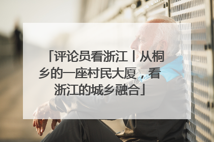 评论员看浙江丨从桐乡的一座村民大厦，看浙江的城乡融合