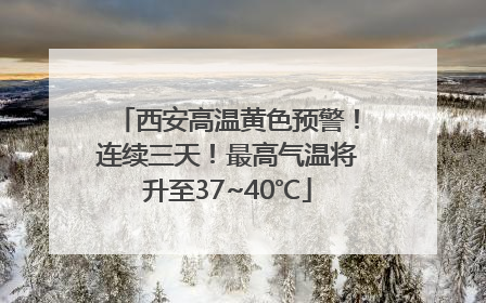 西安高温黄色预警！连续三天！最高气温将升至37~40℃