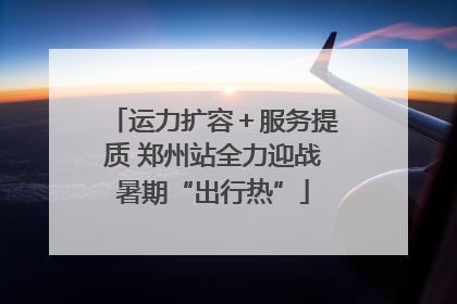 运力扩容＋服务提质 郑州站全力迎战暑期“出行热”