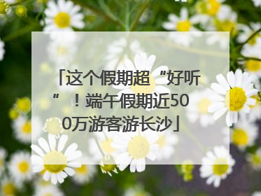 这个假期超“好听”！端午假期近500万游客游长沙