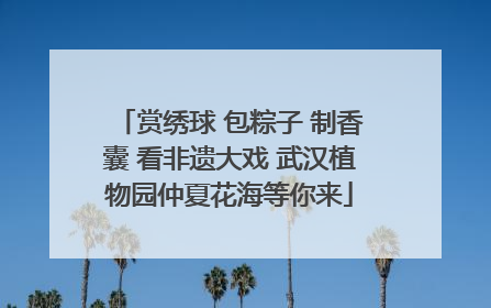赏绣球 包粽子 制香囊 看非遗大戏 武汉植物园仲夏花海等你来